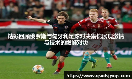 精彩回顾俄罗斯与匈牙利足球对决集锦展现激情与技术的巅峰对决